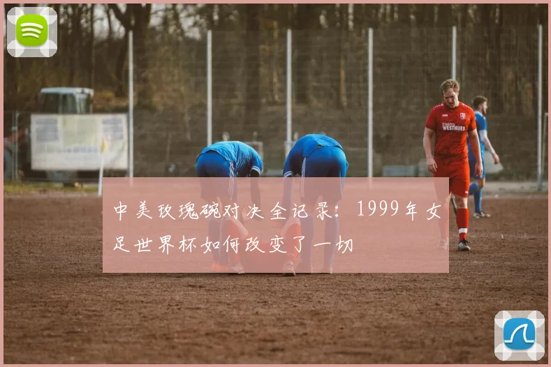 中美玫瑰碗对决全记录：1999年女足世界杯如何改变了一切