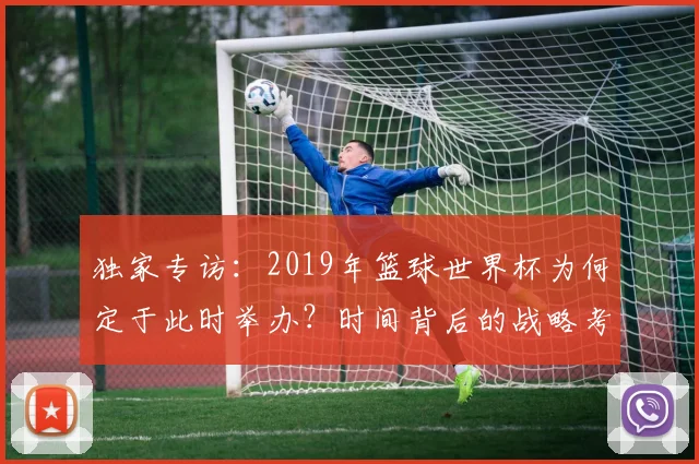独家专访：2019年篮球世界杯为何定于此时举办？时间背后的战略考量