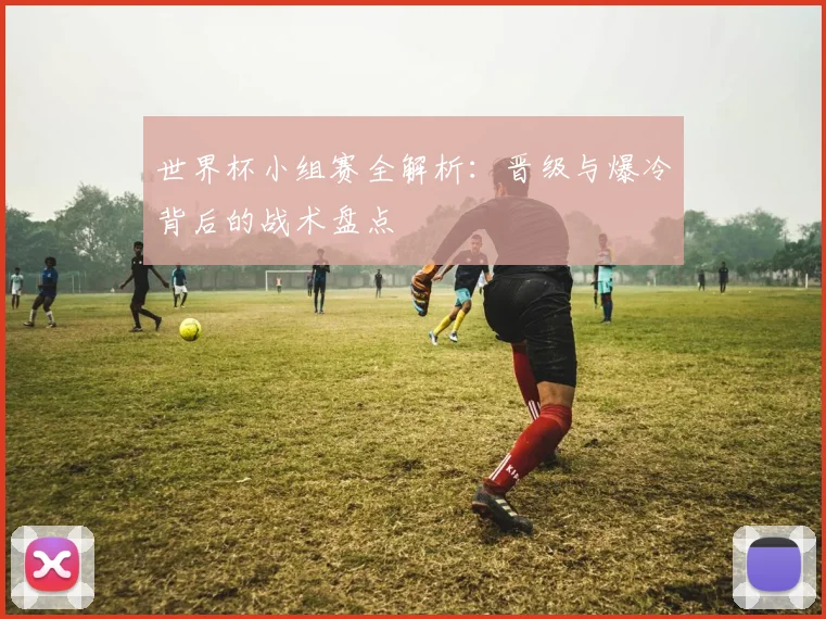 世界杯小组赛全解析：晋级与爆冷背后的战术盘点
