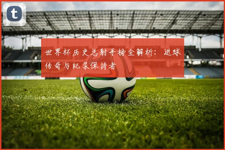 世界杯历史总射手榜全解析：进球传奇与纪录保持者