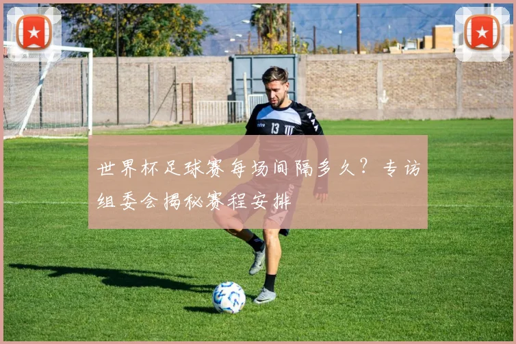 世界杯足球赛每场间隔多久？专访组委会揭秘赛程安排