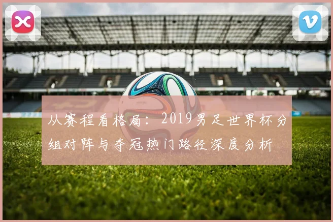 从赛程看格局：2019男足世界杯分组对阵与夺冠热门路径深度分析