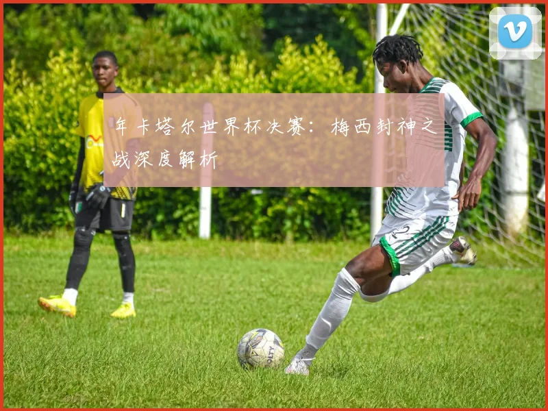 年卡塔尔世界杯决赛：梅西封神之战深度解析