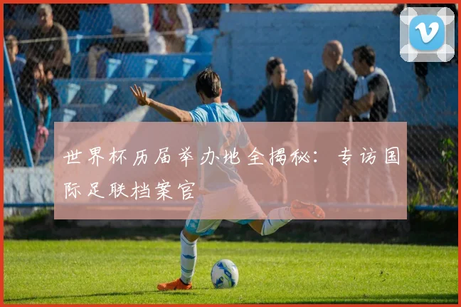 世界杯历届举办地全揭秘：专访国际足联档案官