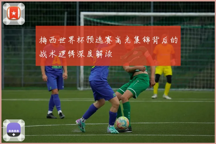 梅西世界杯预选赛高光集锦背后的战术逻辑深度解读