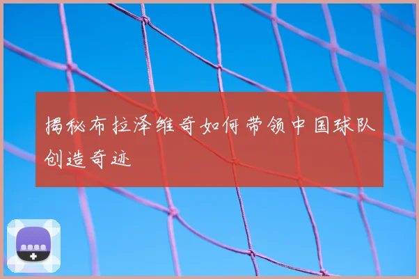 揭秘布拉泽维奇如何带领中国球队创造奇迹