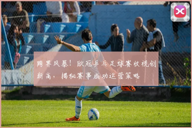 跨界风暴！欧冠乒乓足球赛收视创新高，揭秘赛事成功运营策略