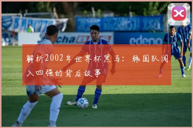 解析2002年世界杯黑马:韩国队闯入四强的背后故事