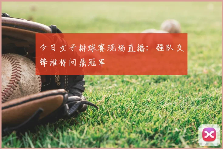 今日女子排球赛现场直播：强队交锋谁将问鼎冠军