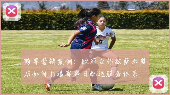跨界营销案例：欧冠合作披萨加盟店如何打造赛事日配送服务体系