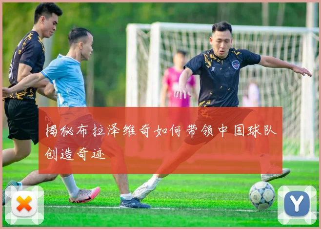 揭秘布拉泽维奇如何带领中国球队创造奇迹