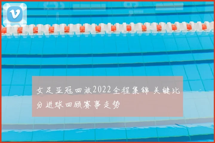 女足亚冠回放2022全程集锦 关键比分进球回顾赛事走势