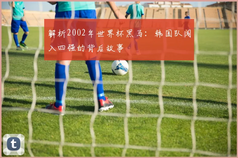 解析2002年世界杯黑马:韩国队闯入四强的背后故事