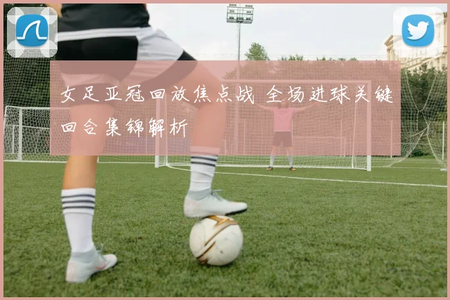 女足亚冠回放焦点战 全场进球关键回合集锦解析