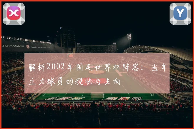 解析2002年国足世界杯阵容：当年主力球员的现状与去向