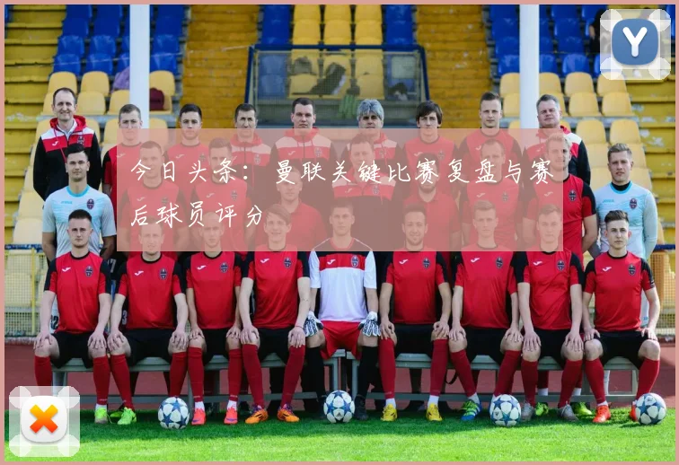 今日头条：曼联关键比赛复盘与赛后球员评分