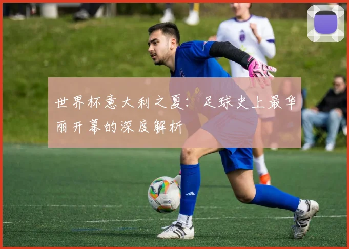 世界杯意大利之夏:足球史上最华丽开幕的深度解析