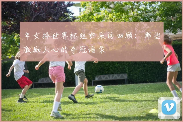 年女排世界杯经典采访回顾:那些激励人心的夺冠语录