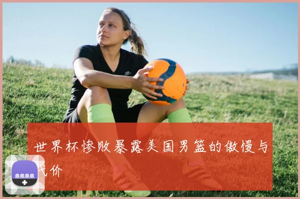 世界杯惨败暴露美国男篮的傲慢与代价