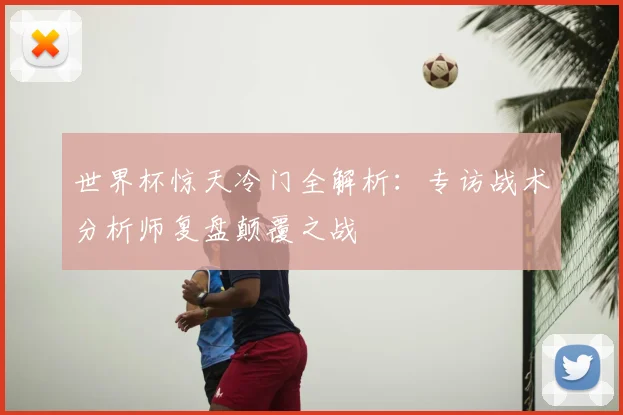 世界杯惊天冷门全解析:专访战术分析师复盘颠覆之战