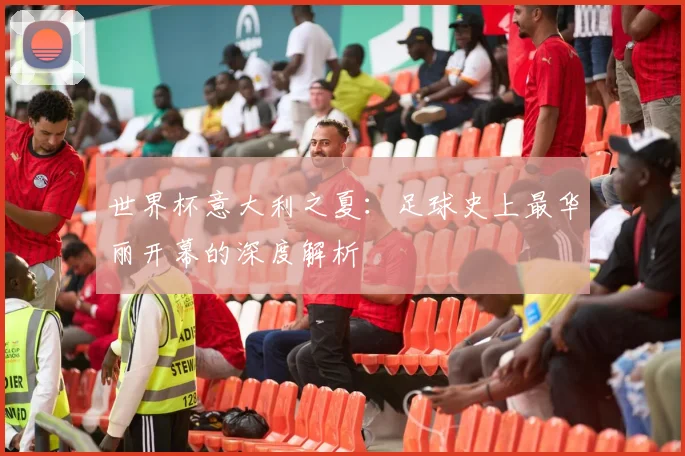 世界杯意大利之夏：足球史上最华丽开幕的深度解析
