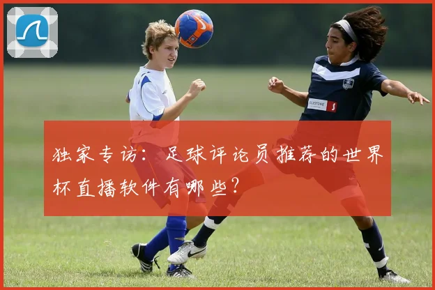 独家专访：足球评论员推荐的世界杯直播软件有哪些？