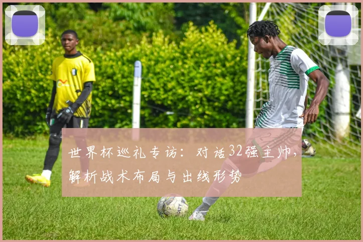 世界杯巡礼专访:对话32强主帅,解析战术布局与出线形势
