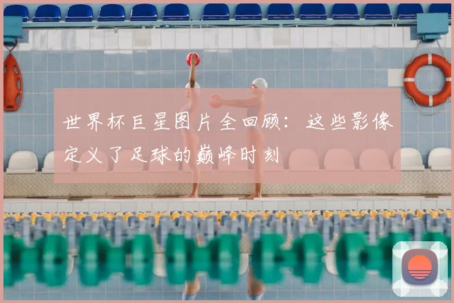 世界杯巨星图片全回顾:这些影像定义了足球的巅峰时刻
