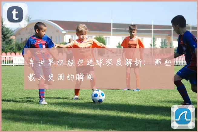 年世界杯经典进球深度解析：那些载入史册的瞬间