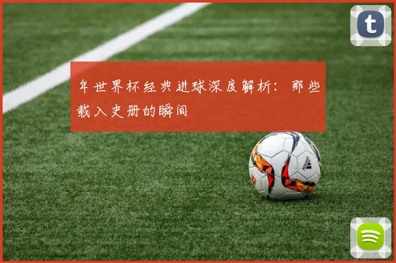 年世界杯经典进球深度解析:那些载入史册的瞬间