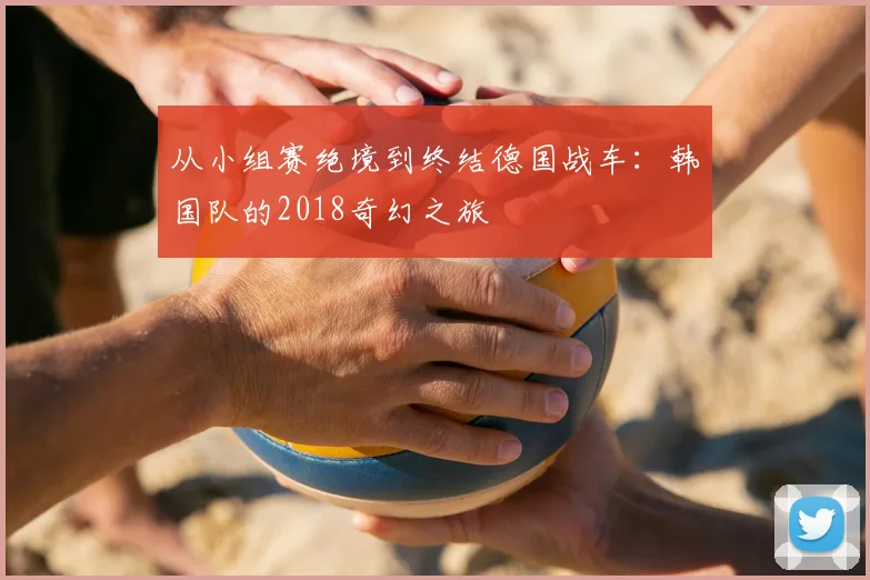 从小组赛绝境到终结德国战车：韩国队的2018奇幻之旅