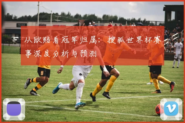 从欧赔看冠军归属:搜狐世界杯赛事深度分析与预测