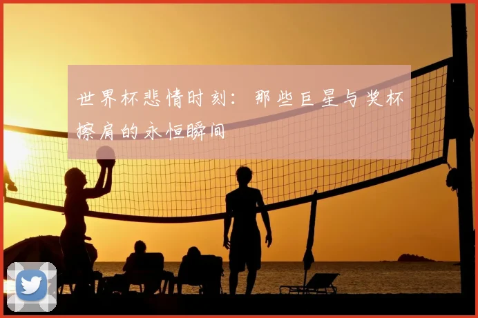 世界杯悲情时刻:那些巨星与奖杯擦肩的永恒瞬间