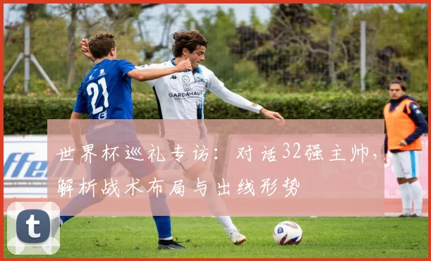 世界杯巡礼专访：对话32强主帅，解析战术布局与出线形势