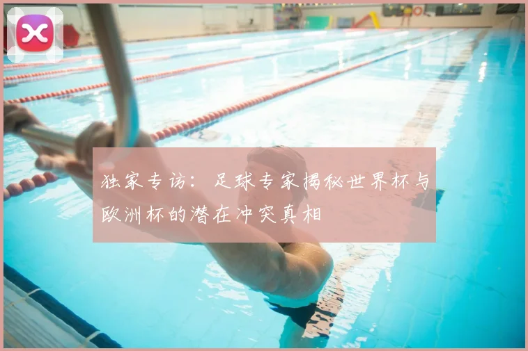 独家专访：足球专家揭秘世界杯与欧洲杯的潜在冲突真相